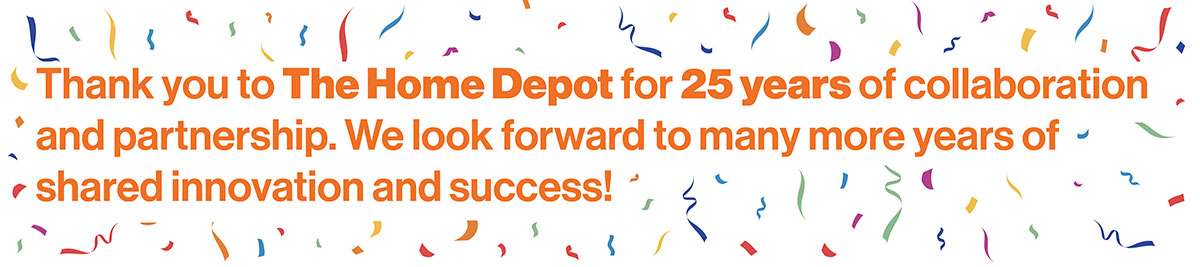 Thank you to The Home Depot for 25 years of collaboration and partnership. We look forward to many more years of shared innovation and success!