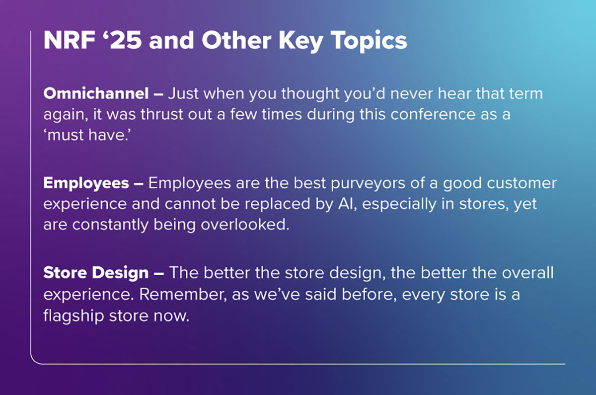 NRF '25 and Other Key Topics - Omnichannel – Just when you thought you’d never hear that term again, it was thrust out a few times during this conference as a ‘must have’. While U.S. retailers already know that, it’s worth repeating as, make no mistake, it’s the ONLY way to do business today.
Employees – Yes, believe it or not, this is the REAL issue with modern retail (see our presentation below). Employees are the best purveyors of a good customer experience and cannot be replaced by AI, especially in stores, yet are constantly being overlooked. Several sessions focused on how AI can empower employees and improve their jobs, an overdue but welcome discussion.
Store Design – A little like omnichannel, this many-times-overlooked topic was brought up in several sessions as a key factor in customer experience. Abercrombie, the re-surging GAP, and LEGO are great examples of how to use physical space to build a brand while creating an extraordinary customer experience. The better the store design, the better the overall experience. Remember, as we’ve said before, every store is a flagship store now. 